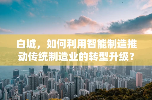白城，如何利用智能制造推动传统制造业的转型升级？