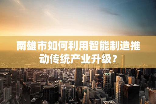 南雄市如何利用智能制造推动传统产业升级？