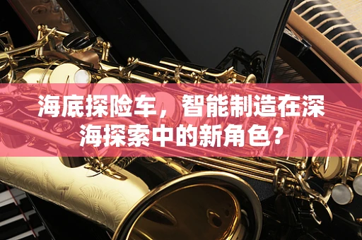 海底探险车，智能制造在深海探索中的新角色？