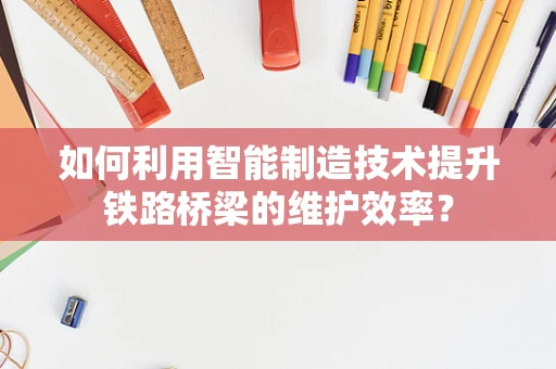 如何利用智能制造技术提升铁路桥梁的维护效率？