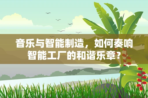 音乐与智能制造，如何奏响智能工厂的和谐乐章？