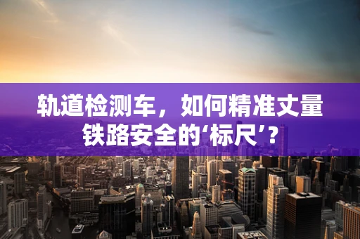 轨道检测车，如何精准丈量铁路安全的‘标尺’？