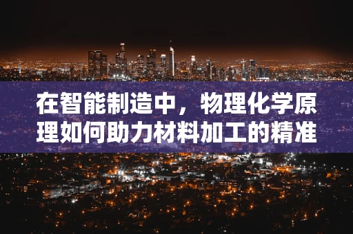 在智能制造中，物理化学原理如何助力材料加工的精准控制？
