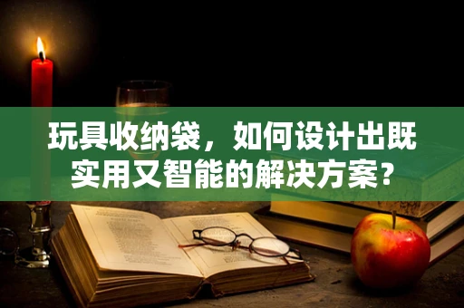 玩具收纳袋，如何设计出既实用又智能的解决方案？