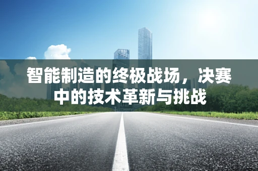 智能制造的终极战场，决赛中的技术革新与挑战