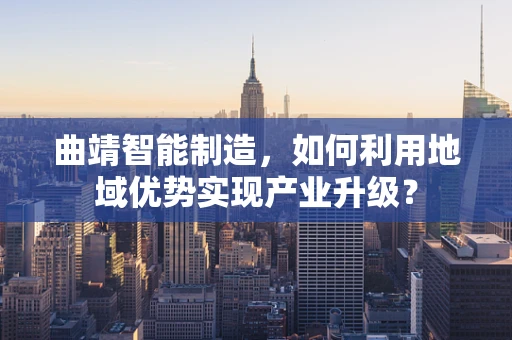 曲靖智能制造，如何利用地域优势实现产业升级？