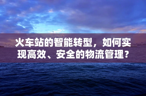 火车站的智能转型，如何实现高效、安全的物流管理？