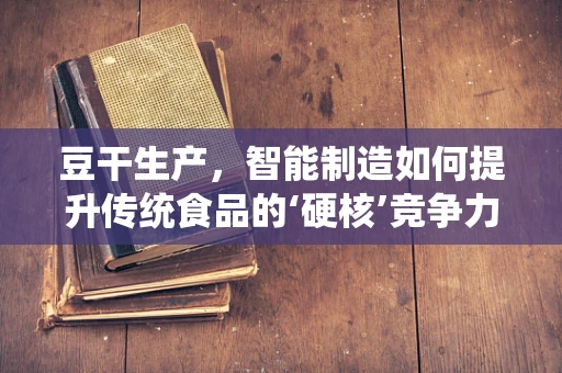 豆干生产，智能制造如何提升传统食品的‘硬核’竞争力？