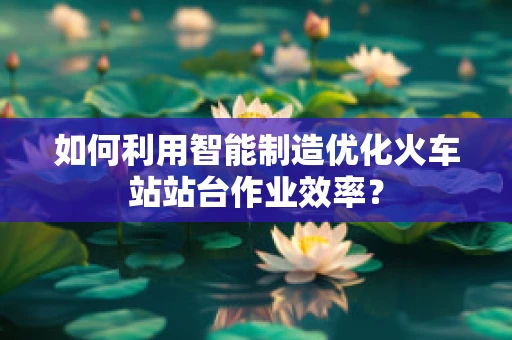 如何利用智能制造优化火车站站台作业效率？