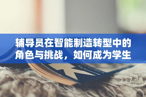 辅导员在智能制造转型中的角色与挑战，如何成为学生跨越‘数字鸿沟’的引路人？