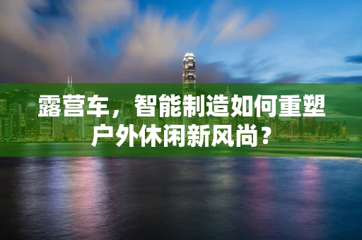 露营车，智能制造如何重塑户外休闲新风尚？
