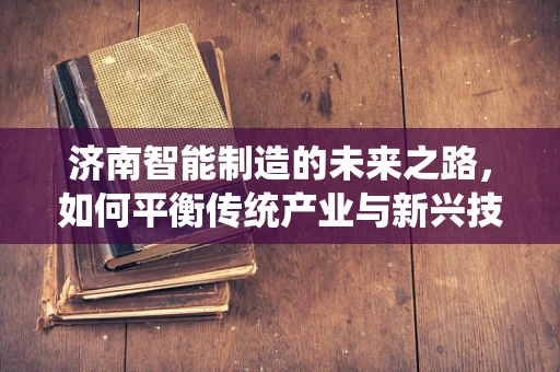 济南智能制造的未来之路，如何平衡传统产业与新兴技术的融合？