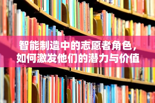 智能制造中的志愿者角色，如何激发他们的潜力与价值？