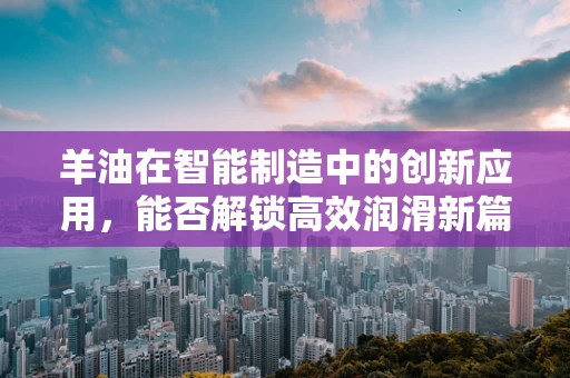 羊油在智能制造中的创新应用，能否解锁高效润滑新篇章？
