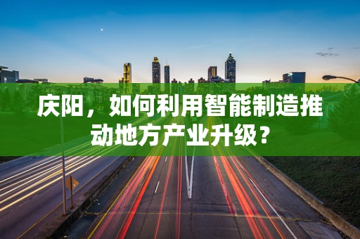 庆阳，如何利用智能制造推动地方产业升级？