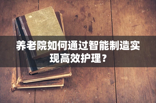 养老院如何通过智能制造实现高效护理？