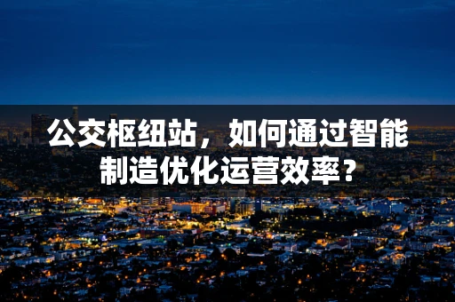 公交枢纽站，如何通过智能制造优化运营效率？