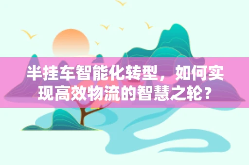 半挂车智能化转型，如何实现高效物流的智慧之轮？