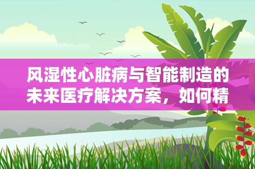 风湿性心脏病与智能制造的未来医疗解决方案，如何精准诊断与个性化治疗？
