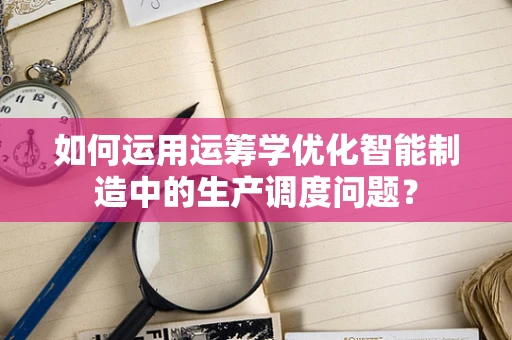 如何运用运筹学优化智能制造中的生产调度问题？