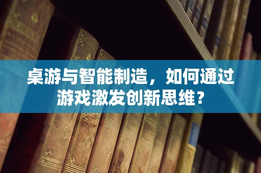 桌游与智能制造，如何通过游戏激发创新思维？