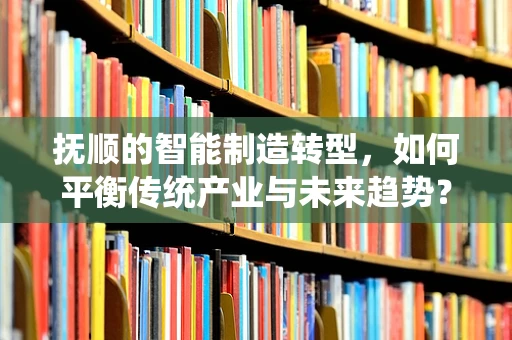 抚顺的智能制造转型，如何平衡传统产业与未来趋势？