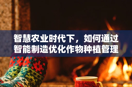 智慧农业时代下，如何通过智能制造优化作物种植管理？
