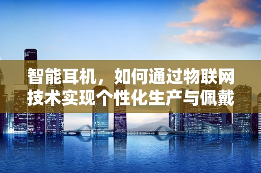 智能耳机，如何通过物联网技术实现个性化生产与佩戴体验？