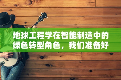 地球工程学在智能制造中的绿色转型角色，我们准备好迎接挑战了吗？