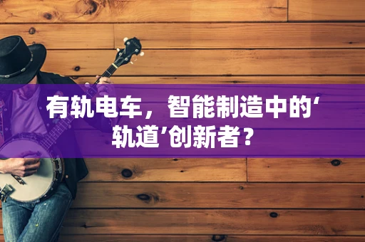 有轨电车，智能制造中的‘轨道’创新者？