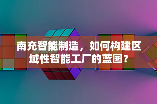 南充智能制造，如何构建区域性智能工厂的蓝图？