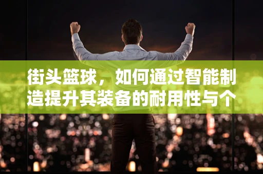 街头篮球，如何通过智能制造提升其装备的耐用性与个性化？