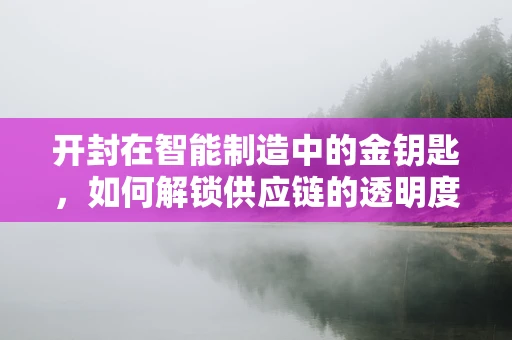 开封在智能制造中的金钥匙，如何解锁供应链的透明度？