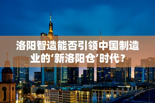 洛阳智造能否引领中国制造业的‘新洛阳仓’时代？