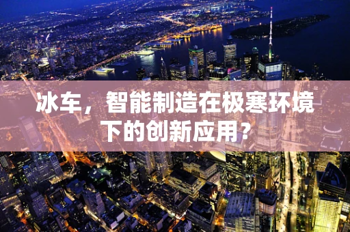冰车，智能制造在极寒环境下的创新应用？