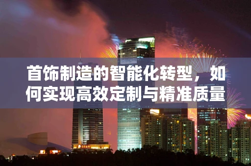 首饰制造的智能化转型，如何实现高效定制与精准质量控制？