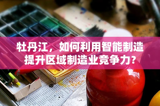 牡丹江，如何利用智能制造提升区域制造业竞争力？
