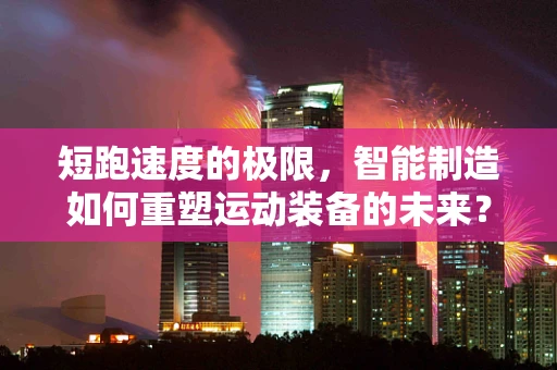 短跑速度的极限，智能制造如何重塑运动装备的未来？
