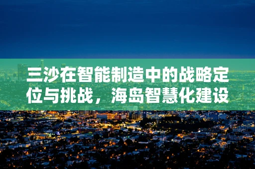 三沙在智能制造中的战略定位与挑战，海岛智慧化建设的‘沙’中淘金？