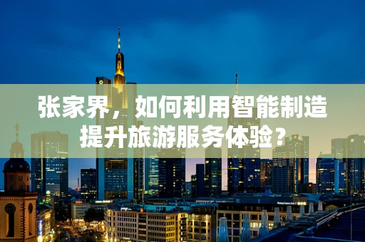 张家界，如何利用智能制造提升旅游服务体验？