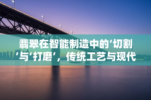 翡翠在智能制造中的‘切割’与‘打磨’，传统工艺与现代科技的融合之道？
