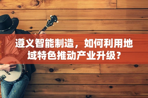 遵义智能制造，如何利用地域特色推动产业升级？