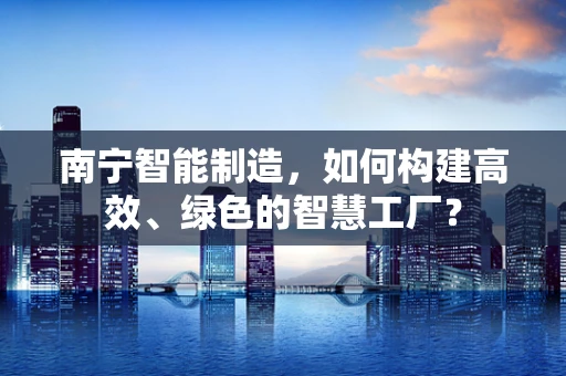 南宁智能制造，如何构建高效、绿色的智慧工厂？
