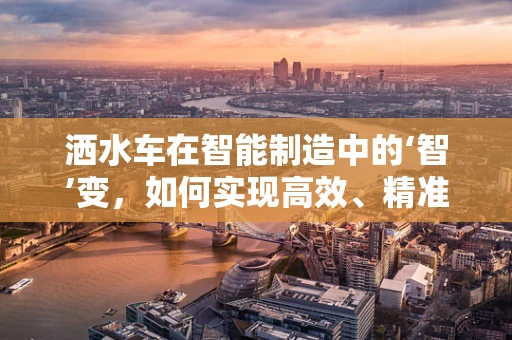 洒水车在智能制造中的‘智’变，如何实现高效、精准的作业？