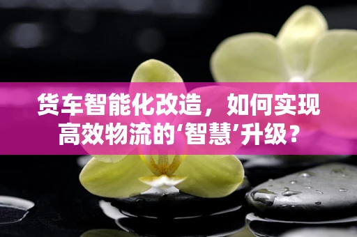 货车智能化改造，如何实现高效物流的‘智慧’升级？