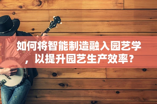 如何将智能制造融入园艺学，以提升园艺生产效率？