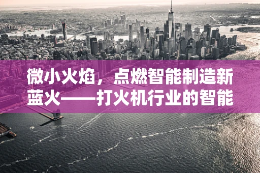 微小火焰，点燃智能制造新蓝火——打火机行业的智能化转型之问