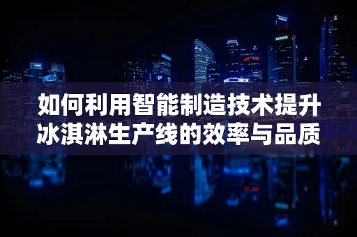 如何利用智能制造技术提升冰淇淋生产线的效率与品质？