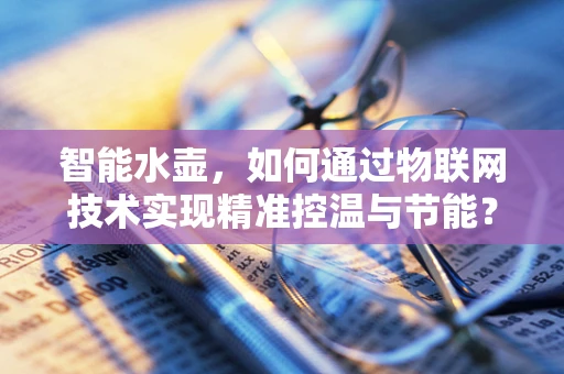 智能水壶，如何通过物联网技术实现精准控温与节能？
