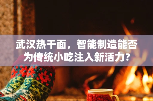 武汉热干面，智能制造能否为传统小吃注入新活力？